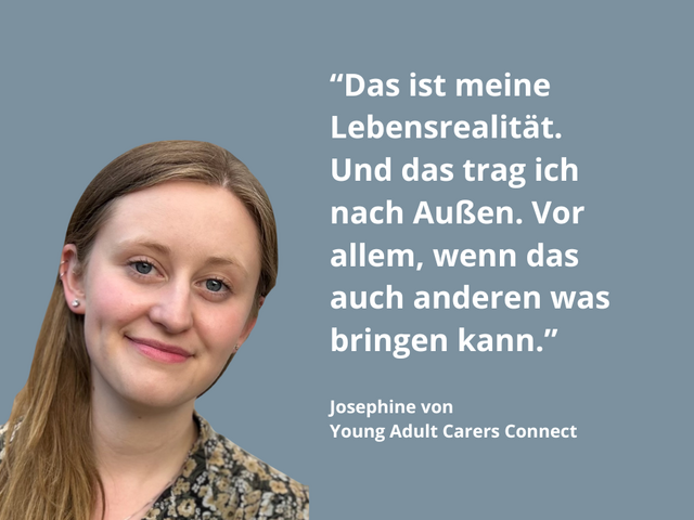 Auf dem Bild ist Josephine zu sehen, die die Gruppe Young Adult Carers Connect ins Leben gerufen hat. Sie hat lange hellbraune Haare, die auf der rechten Seite über ihre Schulter liegen. Sie lächelt in die Kamera. Daneben steht ein Zitat von ihr: "Das ist meine Lebensrealität. Und das trag ich nach Außen. Vor allem, wenn das auch anderen was bringen kann."